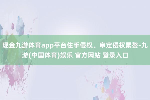 现金九游体育app平台住手侵权、审定侵权累赘-九游(中国体育)娱乐 官方网站 登录入口