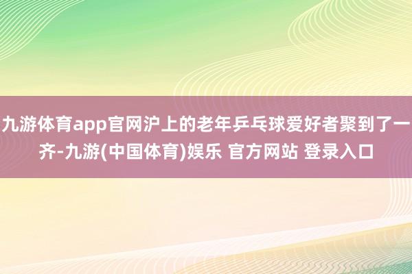 九游体育app官网沪上的老年乒乓球爱好者聚到了一齐-九游(中国体育)娱乐 官方网站 登录入口