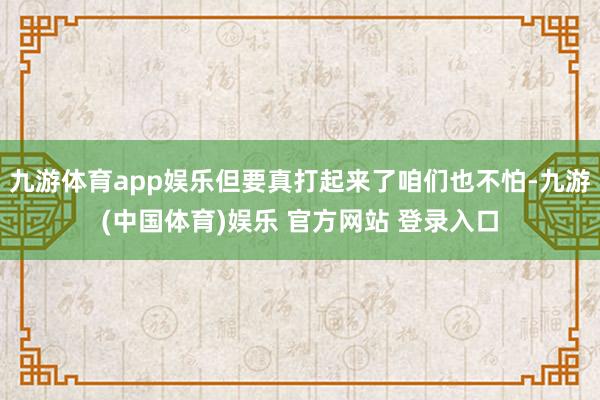 九游体育app娱乐但要真打起来了咱们也不怕-九游(中国体育)娱乐 官方网站 登录入口