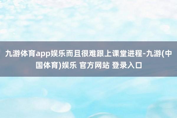 九游体育app娱乐而且很难跟上课堂进程-九游(中国体育)娱乐 官方网站 登录入口