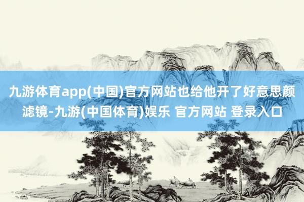 九游体育app(中国)官方网站也给他开了好意思颜滤镜-九游(中国体育)娱乐 官方网站 登录入口