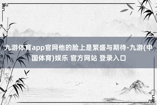 九游体育app官网他的脸上是繁盛与期待-九游(中国体育)娱乐 官方网站 登录入口