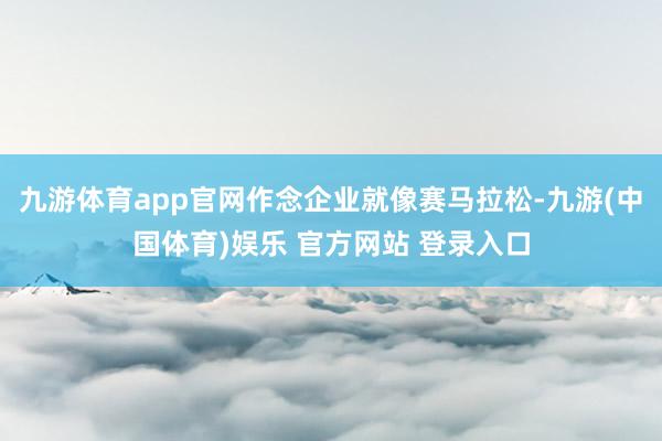 九游体育app官网作念企业就像赛马拉松-九游(中国体育)娱乐 官方网站 登录入口