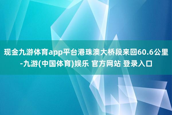 现金九游体育app平台港珠澳大桥段来回60.6公里-九游(中国体育)娱乐 官方网站 登录入口