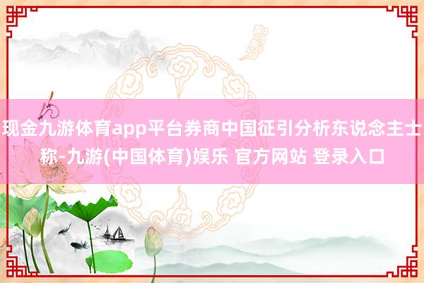 现金九游体育app平台券商中国征引分析东说念主士称-九游(中国体育)娱乐 官方网站 登录入口