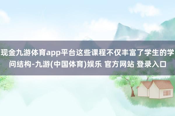 现金九游体育app平台这些课程不仅丰富了学生的学问结构-九游(中国体育)娱乐 官方网站 登录入口