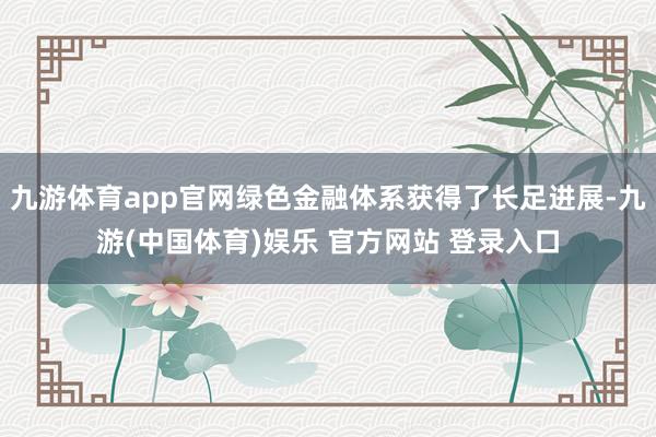 九游体育app官网绿色金融体系获得了长足进展-九游(中国体育)娱乐 官方网站 登录入口